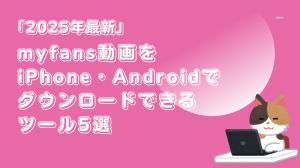 「2025年最新」myfans動画をiPhone・Androidでダウンロードできるツール5選